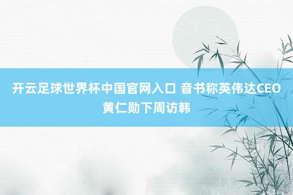 开云足球世界杯中国官网入口 音书称英伟达CEO黄仁勋下周访韩