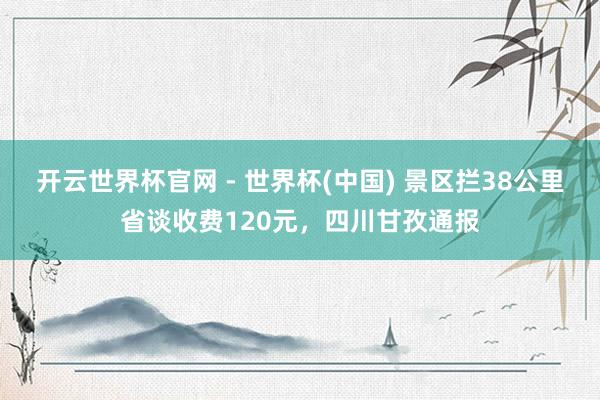 开云世界杯官网 - 世界杯(中国) 景区拦38公里省谈收费120元，四川甘孜通报
