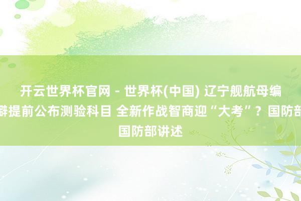 开云世界杯官网 - 世界杯(中国) 辽宁舰航母编队荒僻提前公布测验科目 全新作战智商迎“大考”？国防部讲述