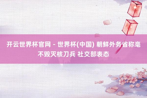 开云世界杯官网 - 世界杯(中国) 朝鲜外务省称毫不毁灭核刀兵 社交部表态