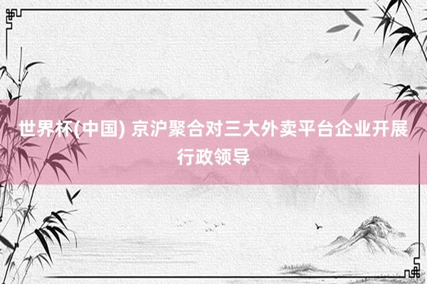 世界杯(中国) 京沪聚合对三大外卖平台企业开展行政领导