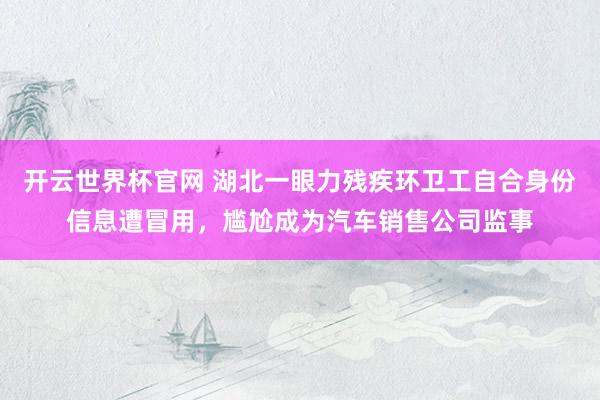 开云世界杯官网 湖北一眼力残疾环卫工自合身份信息遭冒用，尴尬成为汽车销售公司监事