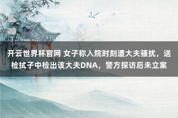 开云世界杯官网 女子称入院时刻遭大夫骚扰，送检拭子中检出该大夫DNA，警方探访后未立案