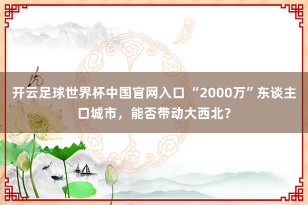 开云足球世界杯中国官网入口 “2000万”东谈主口城市，能否带动大西北？