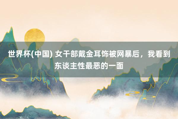 世界杯(中国) 女干部戴金耳饰被网暴后，我看到东谈主性最恶的一面