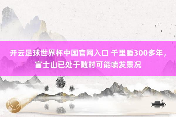 开云足球世界杯中国官网入口 千里睡300多年，富士山已处于随时可能喷发景况