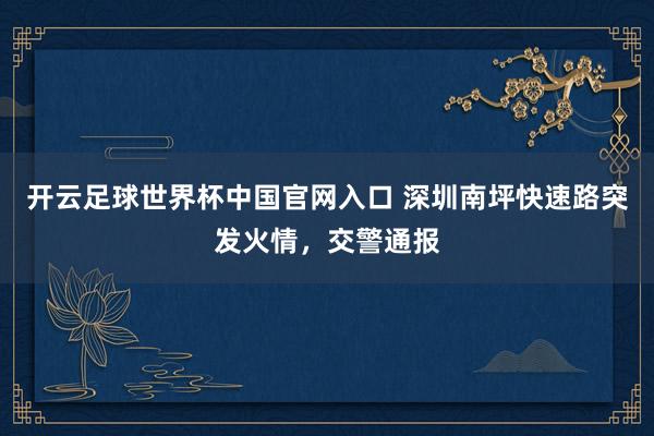 开云足球世界杯中国官网入口 深圳南坪快速路突发火情，交警通报