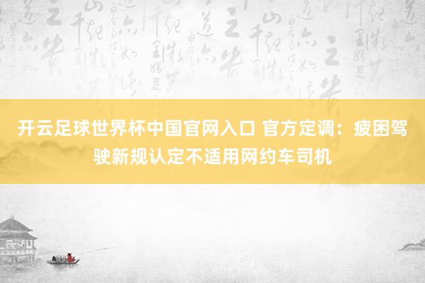 开云足球世界杯中国官网入口 官方定调：疲困驾驶新规认定不适用网约车司机