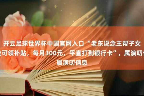 开云足球世界杯中国官网入口 “老东说念主帮子女带娃可领补贴，每月300元，平直打到银行卡”，属演叨信息