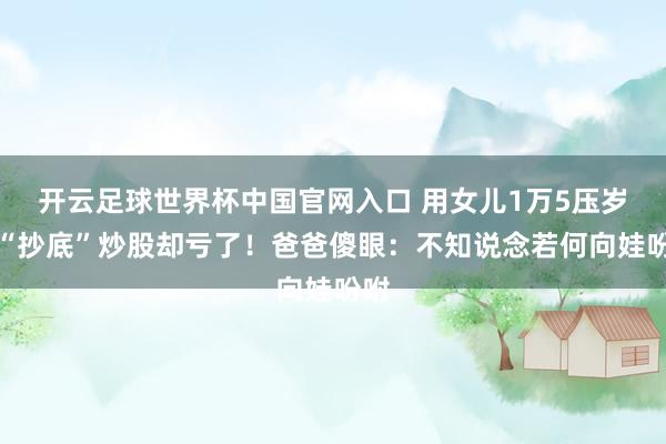 开云足球世界杯中国官网入口 用女儿1万5压岁钱“抄底”炒股却亏了！爸爸傻眼：不知说念若何向娃吩咐