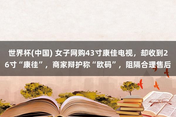 世界杯(中国) 女子网购43寸康佳电视，却收到26寸“康徍”，商家辩护称“欧码”，阻隔合理售后