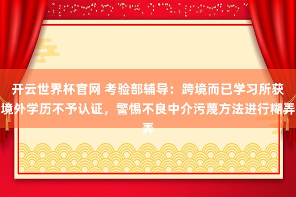 开云世界杯官网 考验部辅导：跨境而已学习所获境外学历不予认证，警惕不良中介污蔑方法进行糊弄