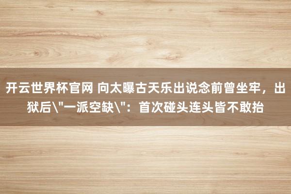 开云世界杯官网 向太曝古天乐出说念前曾坐牢，出狱后