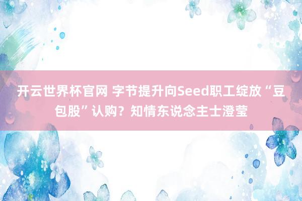 开云世界杯官网 字节提升向Seed职工绽放“豆包股”认购？知情东说念主士澄莹