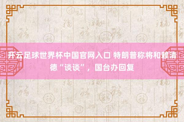 开云足球世界杯中国官网入口 特朗普称将和赖清德“谈谈”，国台办回复