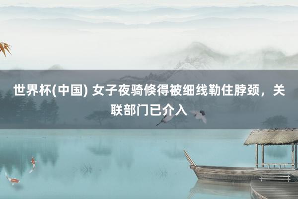 世界杯(中国) 女子夜骑倏得被细线勒住脖颈，关联部门已介入