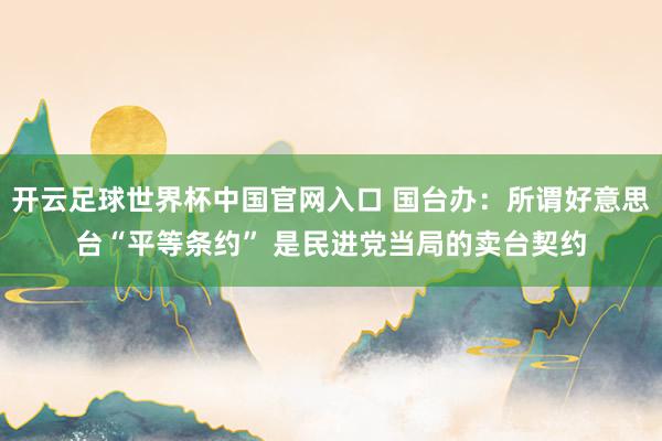 开云足球世界杯中国官网入口 国台办：所谓好意思台“平等条约” 是民进党当局的卖台契约