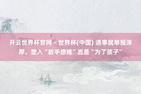 开云世界杯官网 - 世界杯(中国) 遇事就举报淳厚，堕入“敌手想维”岂是“为了孩子”