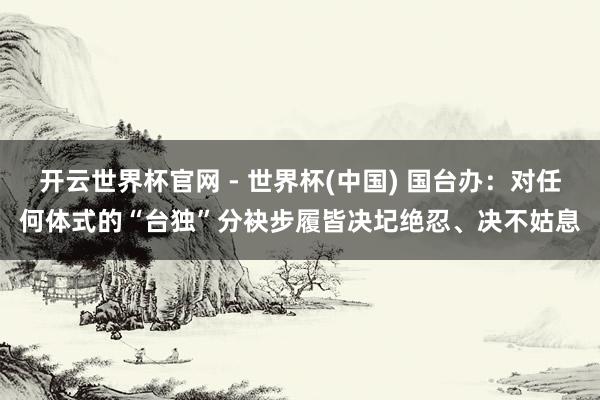 开云世界杯官网 - 世界杯(中国) 国台办：对任何体式的“台独”分袂步履皆决圮绝忍、决不姑息