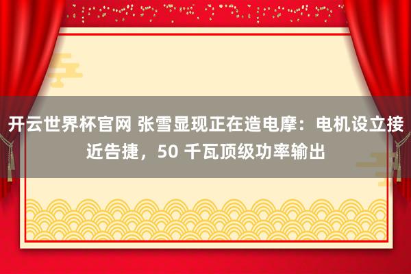 开云世界杯官网 张雪显现正在造电摩：电机设立接近告捷，50 千瓦顶级功率输出