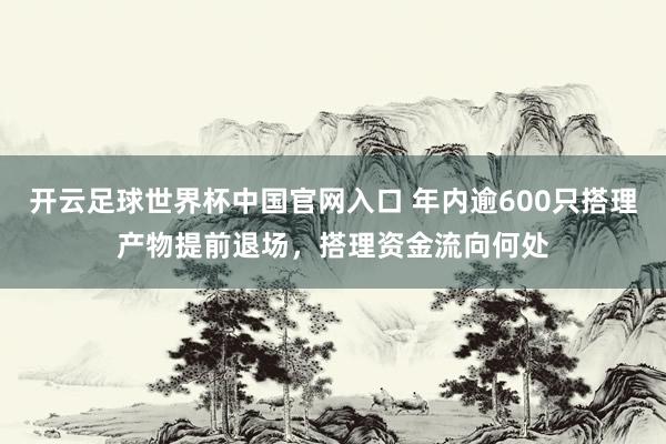 开云足球世界杯中国官网入口 年内逾600只搭理产物提前退场，搭理资金流向何处