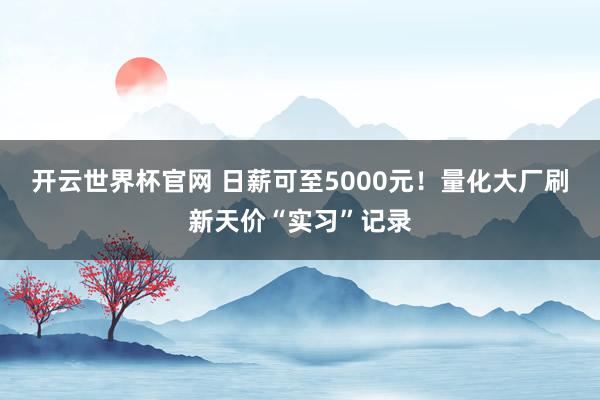 开云世界杯官网 日薪可至5000元！量化大厂刷新天价“实习”记录