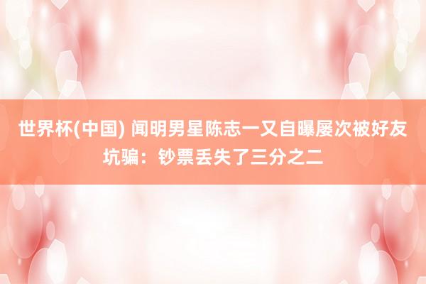 世界杯(中国) 闻明男星陈志一又自曝屡次被好友坑骗：钞票丢失了三分之二