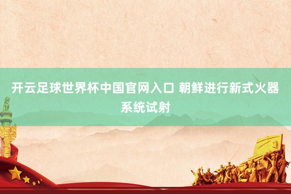开云足球世界杯中国官网入口 朝鲜进行新式火器系统试射