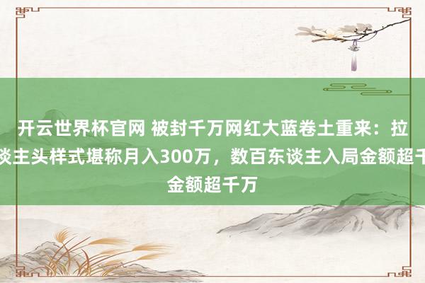 开云世界杯官网 被封千万网红大蓝卷土重来：拉东谈主头样式堪称月入300万，数百东谈主入局金额超千万