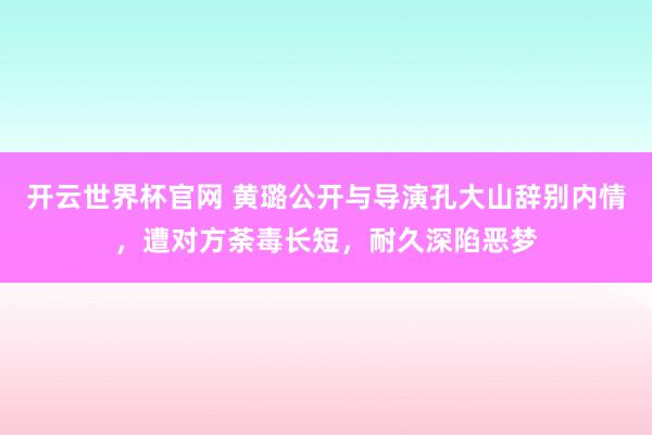 开云世界杯官网 黄璐公开与导演孔大山辞别内情，遭对方荼毒长短，耐久深陷恶梦