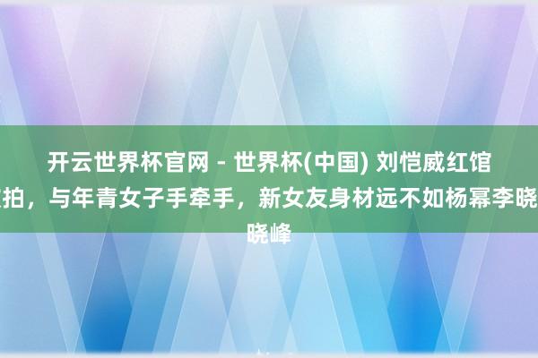 开云世界杯官网 - 世界杯(中国) 刘恺威红馆被拍，与年青女子手牵手，新女友身材远不如杨幂李晓峰