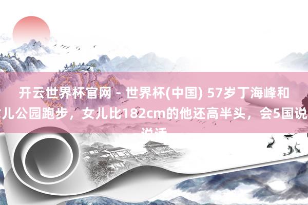 开云世界杯官网 - 世界杯(中国) 57岁丁海峰和女儿公园跑步，女儿比182cm的他还高半头，会5国说话