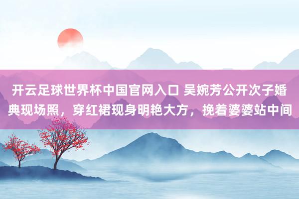开云足球世界杯中国官网入口 吴婉芳公开次子婚典现场照，穿红裙现身明艳大方，挽着婆婆站中间