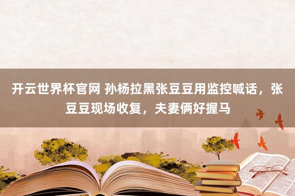 开云世界杯官网 孙杨拉黑张豆豆用监控喊话，张豆豆现场收复，夫妻俩好握马