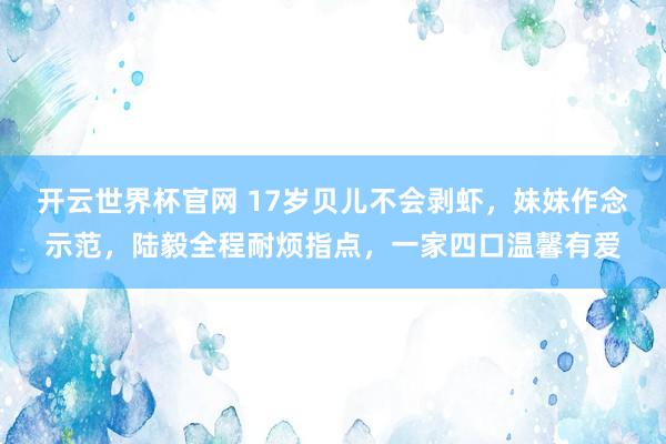 开云世界杯官网 17岁贝儿不会剥虾，妹妹作念示范，陆毅全程耐烦指点，一家四口温馨有爱