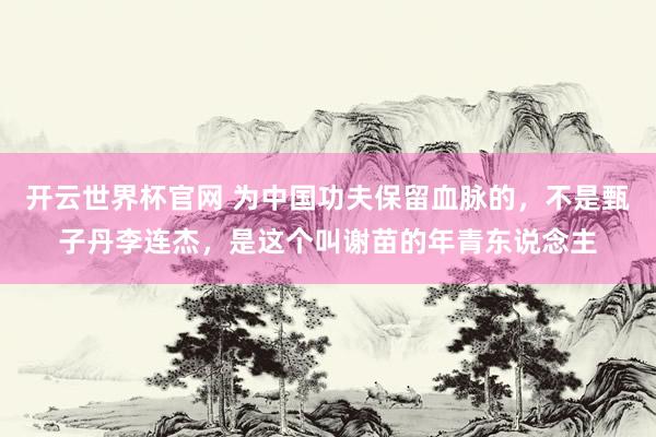 开云世界杯官网 为中国功夫保留血脉的，不是甄子丹李连杰，是这个叫谢苗的年青东说念主