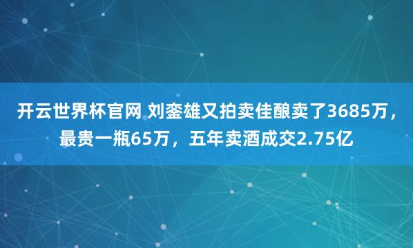 开云世界杯官网 刘銮雄又拍卖佳酿卖了3685万，最贵一瓶65万，五年卖酒成交2.75亿