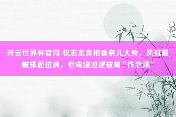 开云世界杯官网 权志龙亮相香奈儿大秀，凤冠霞帔排面拉满，但弯腰巡逻被嘲“作念贼”
