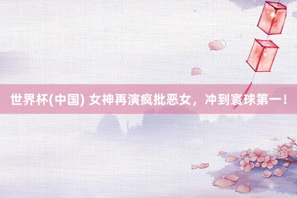 世界杯(中国) 女神再演疯批恶女，冲到寰球第一！