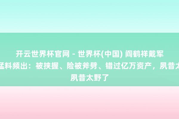 开云世界杯官网 - 世界杯(中国) 阎鹤祥戴军对谈猛料频出：被挟握、险被斧劈、错过亿万资产，夙昔太野了