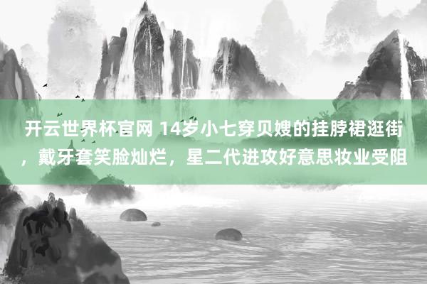 开云世界杯官网 14岁小七穿贝嫂的挂脖裙逛街，戴牙套笑脸灿烂，星二代进攻好意思妆业受阻