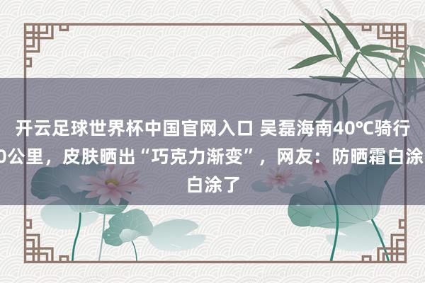 开云足球世界杯中国官网入口 吴磊海南40℃骑行80公里，皮肤晒出“巧克力渐变”，网友：防晒霜白涂了