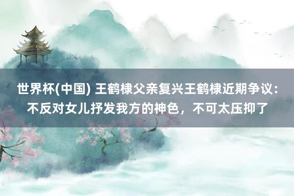 世界杯(中国) 王鹤棣父亲复兴王鹤棣近期争议：不反对女儿抒发我方的神色，不可太压抑了