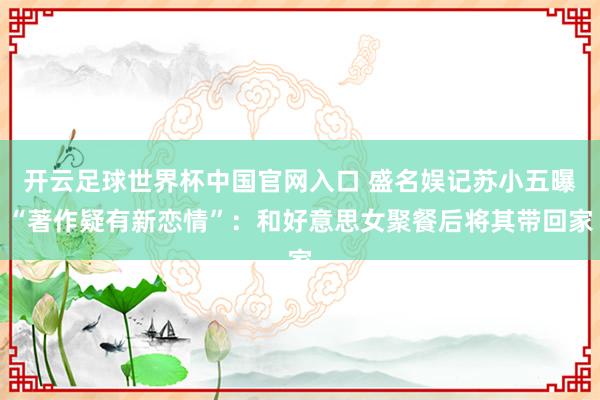 开云足球世界杯中国官网入口 盛名娱记苏小五曝“著作疑有新恋情”：和好意思女聚餐后将其带回家