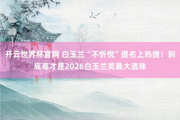 开云世界杯官网 白玉兰“不忻悦”提名上热搜！到底谁才是2026白玉兰奖最大遗珠