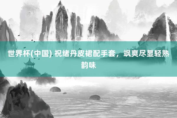 世界杯(中国) 祝绪丹皮裙配手套，飒爽尽显轻熟韵味