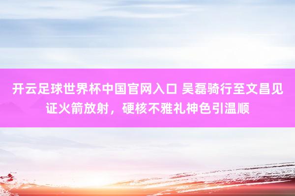 开云足球世界杯中国官网入口 吴磊骑行至文昌见证火箭放射，硬核不雅礼神色引温顺