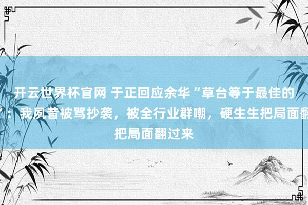 开云世界杯官网 于正回应余华“草台等于最佳的班子”：我夙昔被骂抄袭，被全行业群嘲，硬生生把局面翻过来