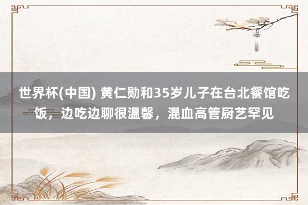 世界杯(中国) 黄仁勋和35岁儿子在台北餐馆吃饭，边吃边聊很温馨，混血高管厨艺罕见