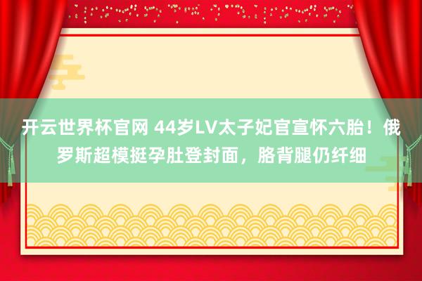 开云世界杯官网 44岁LV太子妃官宣怀六胎！俄罗斯超模挺孕肚登封面，胳背腿仍纤细